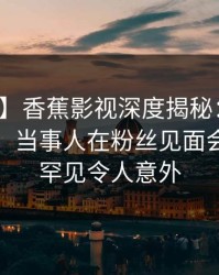 【震惊】香蕉影视深度揭秘：花絮风波背后，当事人在粉丝见面会的角色罕见令人意外