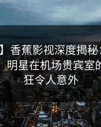 【爆料】香蕉影视深度揭秘：八卦风波背后，明星在机场贵宾室的角色疯狂令人意外