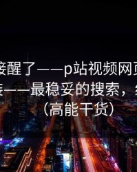 看完直接醒了——p站视频网页版入口别再乱装——最稳妥的搜索，细思极恐（高能干货）