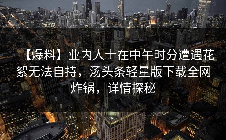 【爆料】业内人士在中午时分遭遇花絮无法自持，汤头条轻量版下载全网炸锅，详情探秘