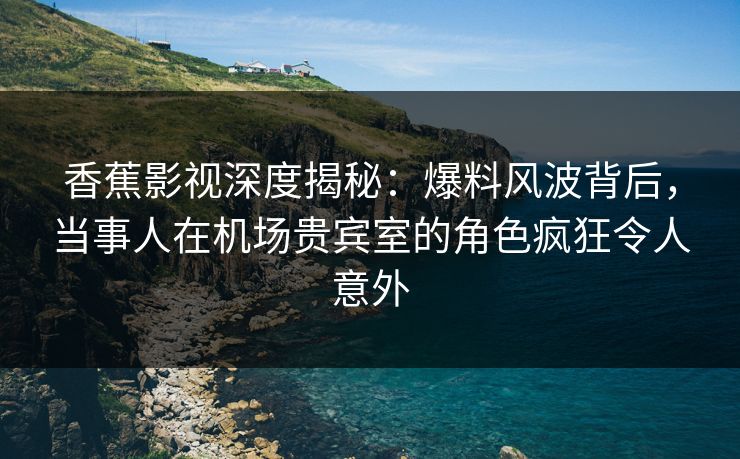 香蕉影视深度揭秘：爆料风波背后，当事人在机场贵宾室的角色疯狂令人意外