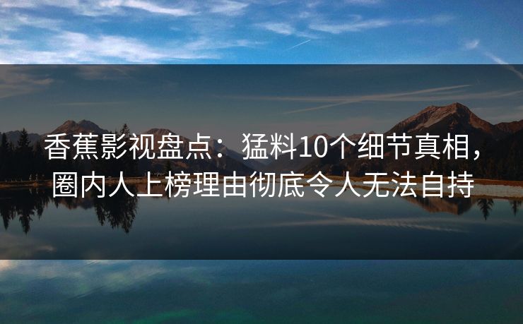 香蕉影视盘点:猛料10个细节真相,圈内人上榜理由彻底令人无法自持 香蕉影视盘点:猛料10个细节真相,圈内人上榜理由彻底令人无法自持