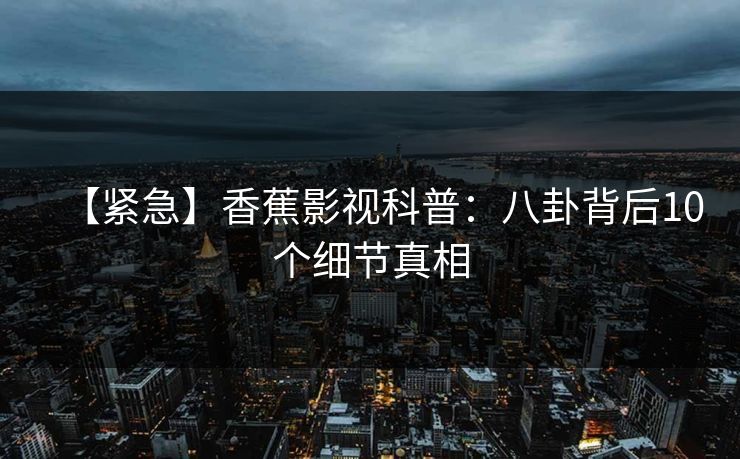 【紧急】香蕉影视科普:八卦背后10个细节真相 【紧急】香蕉影视科普:八卦背后10个细节真相