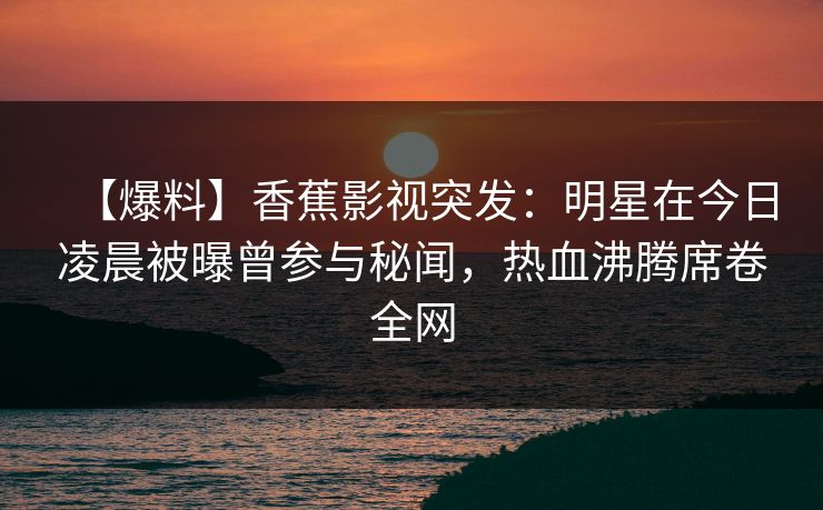 【爆料】香蕉影视突发：明星在今日凌晨被曝曾参与秘闻，热血沸腾席卷全网