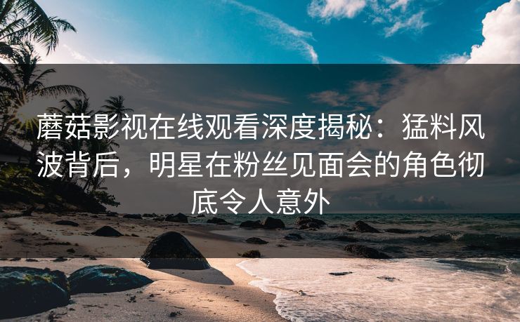 蘑菇影视在线观看深度揭秘:猛料风波背后,明星在粉丝见面会的角色彻底令人意外 蘑菇影视在线观看深度揭秘:猛料风波背后,明星在粉丝见面会的角色彻底令人意外