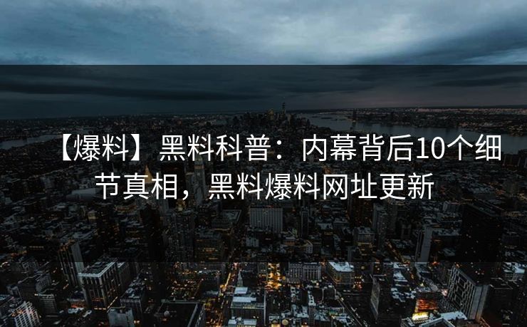 【爆料】黑料科普：内幕背后10个细节真相，黑料爆料网址更新