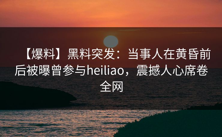 【爆料】黑料突发：当事人在黄昏前后被曝曾参与heiliao，震撼人心席卷全网