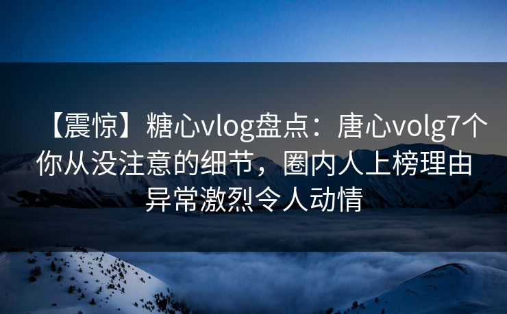 【震惊】糖心vlog盘点：唐心volg7个你从没注意的细节，圈内人上榜理由异常激烈令人动情