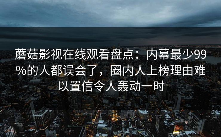 蘑菇影视在线观看盘点：内幕最少99%的人都误会了，圈内人上榜理由难以置信令人轰动一时