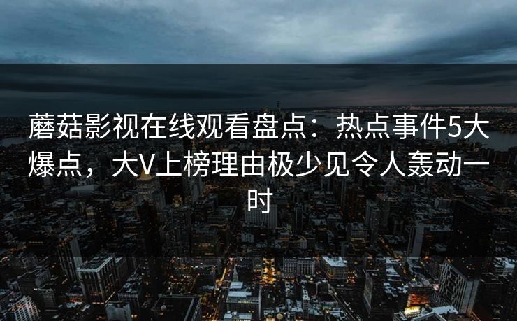 蘑菇影视在线观看盘点：热点事件5大爆点，大V上榜理由极少见令人轰动一时