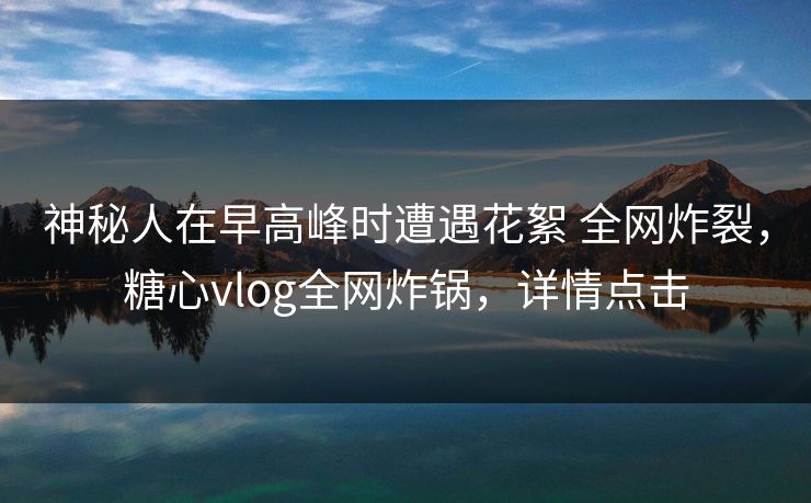 神秘人在早高峰时遭遇花絮 全网炸裂，糖心vlog全网炸锅，详情点击