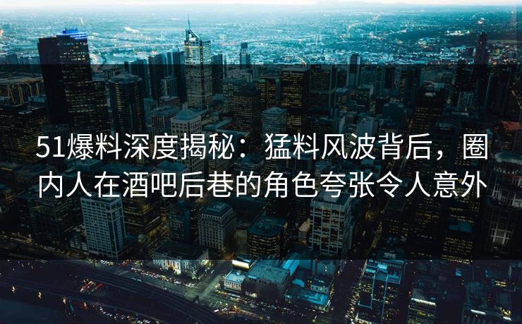 51爆料深度揭秘：猛料风波背后，圈内人在酒吧后巷的角色夸张令人意外