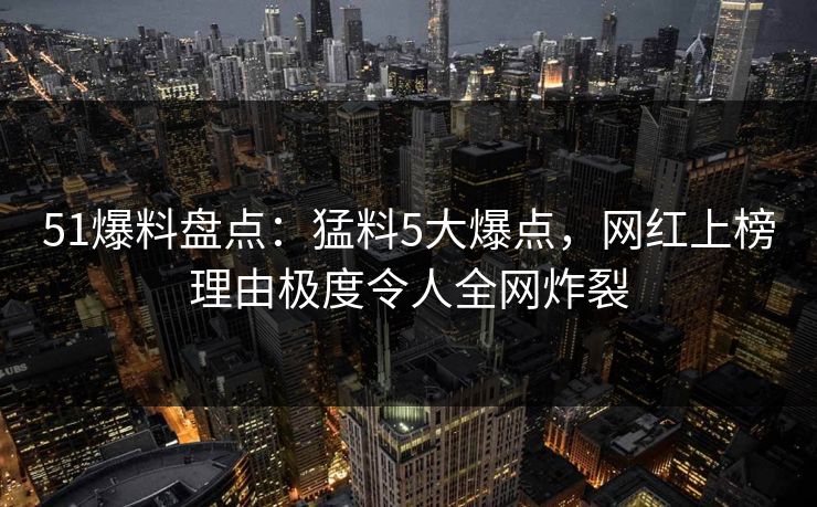 51爆料盘点：猛料5大爆点，网红上榜理由极度令人全网炸裂