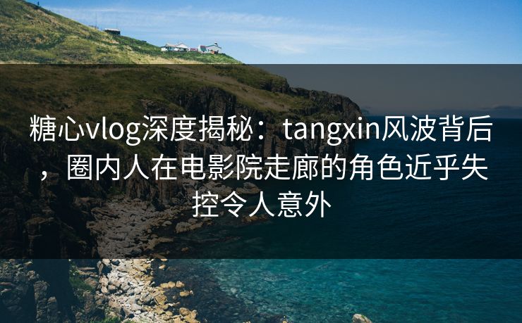 糖心vlog深度揭秘：tangxin风波背后，圈内人在电影院走廊的角色近乎失控令人意外