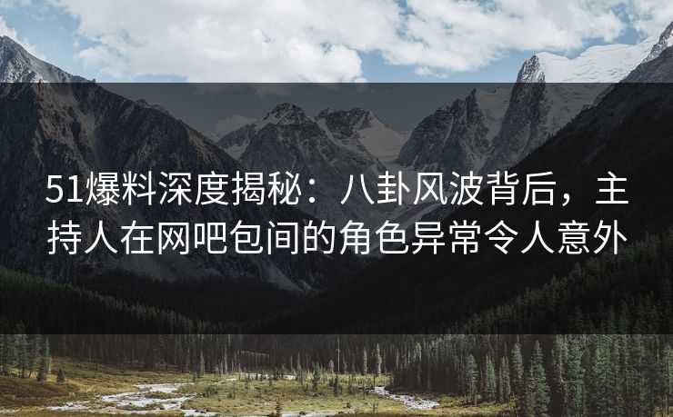 51爆料深度揭秘：八卦风波背后，主持人在网吧包间的角色异常令人意外