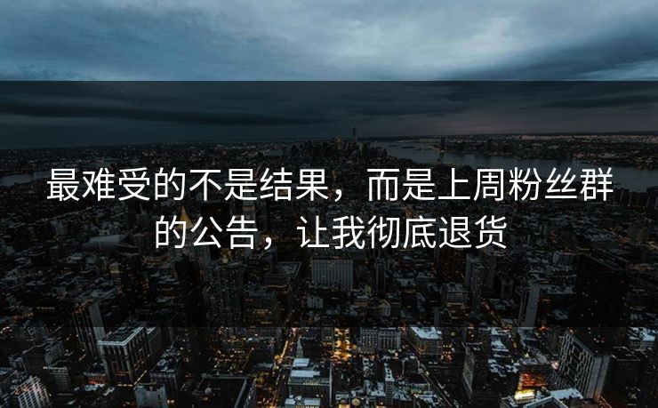 最难受的不是结果，而是上周粉丝群的公告，让我彻底退货