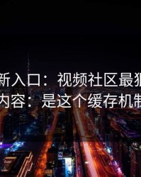 17cc最新入口：视频社区最狠的不是内容：是这个缓存机制