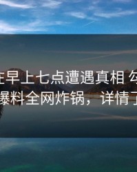 当事人在早上七点遭遇真相 勾魂摄魄，51爆料全网炸锅，详情了解