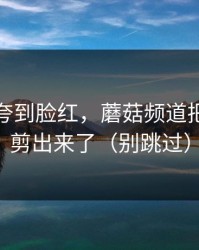 前任被夸到脸红，蘑菇频道把全过程剪出来了（别跳过）