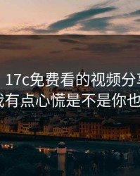 说真的，17c免费看的视频分享现在变了——我有点心慌是不是你也遇到过？
