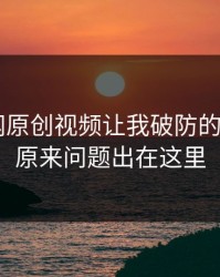 17c官网原创视频让我破防的一瞬间：原来问题出在这里