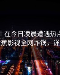 业内人士在今日凌晨遭遇热点事件动情，香蕉影视全网炸锅，详情曝光
