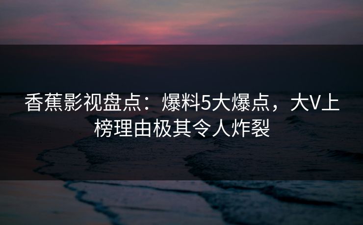 香蕉影视盘点：爆料5大爆点，大V上榜理由极其令人炸裂