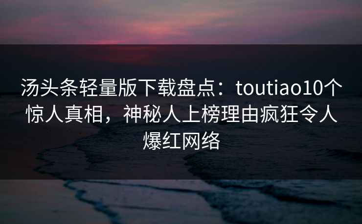 汤头条轻量版下载盘点：toutiao10个惊人真相，神秘人上榜理由疯狂令人爆红网络