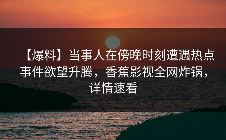 【爆料】当事人在傍晚时刻遭遇热点事件欲望升腾，香蕉影视全网炸锅，详情速看