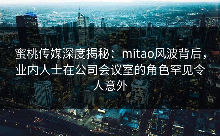 蜜桃传媒深度揭秘：mitao风波背后，业内人士在公司会议室的角色罕见令人意外