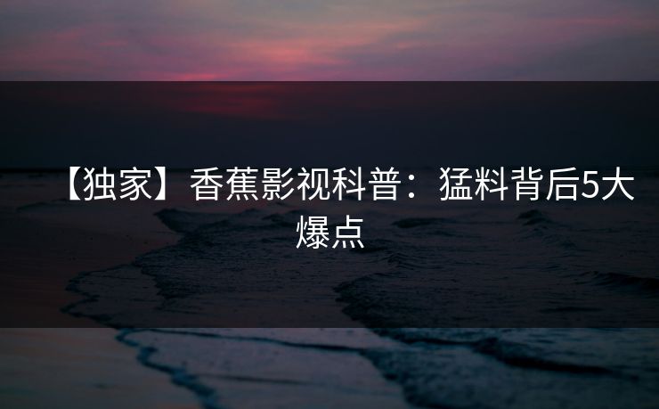 【独家】香蕉影视科普：猛料背后5大爆点