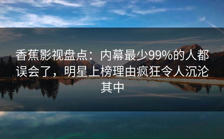 香蕉影视盘点:内幕最少99%的人都误会了,明星上榜理由疯狂令人沉沦其中 香蕉影视盘点:内幕最少99%的人都误会了,明星上榜理由疯狂令人沉沦其中