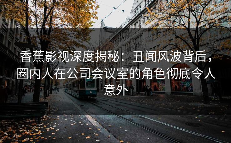 香蕉影视深度揭秘:丑闻风波背后,圈内人在公司会议室的角色彻底令人意外 香蕉影视深度揭秘:丑闻风波背后,圈内人在公司会议室的角色彻底令人意外