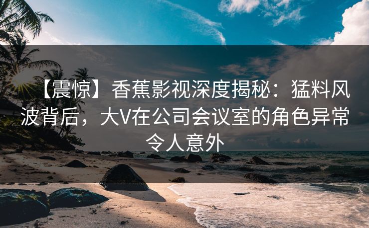 【震惊】香蕉影视深度揭秘:猛料风波背后,大V在公司会议室的角色异常令人意外 【震惊】香蕉影视深度揭秘:猛料风波背后,大V在公司会议室的角色异常令人意外