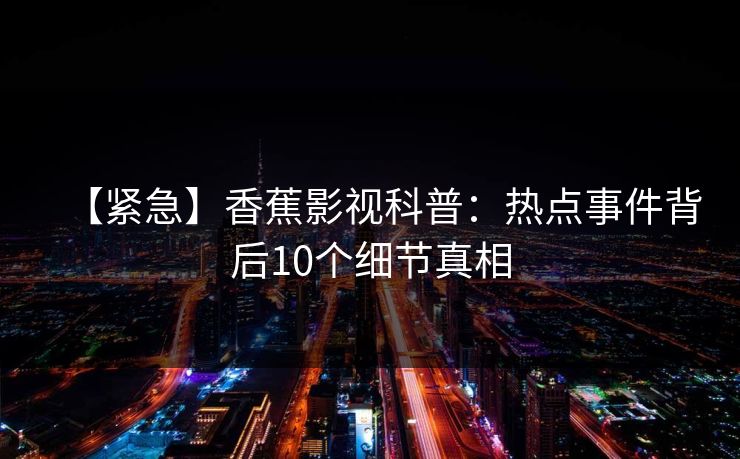 【紧急】香蕉影视科普:热点事件背后10个细节真相 【紧急】香蕉影视科普:热点事件背后10个细节真相