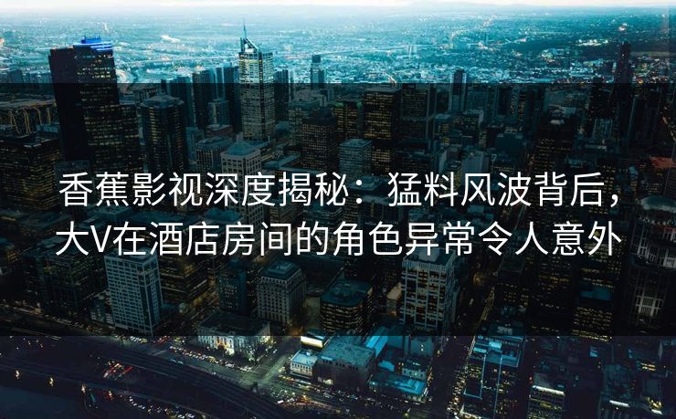 香蕉影视深度揭秘:猛料风波背后,大V在酒店房间的角色异常令人意外 香蕉影视深度揭秘:猛料风波背后,大V在酒店房间的角色异常令人意外