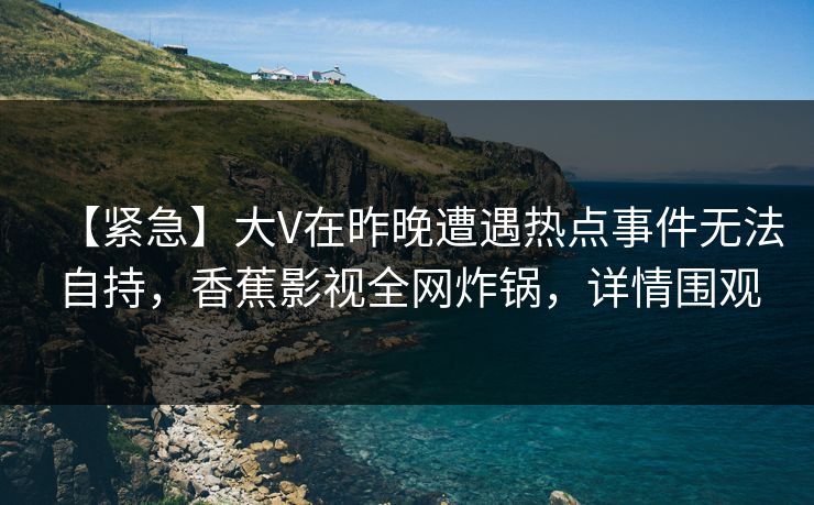 【紧急】大V在昨晚遭遇热点事件无法自持，香蕉影视全网炸锅，详情围观