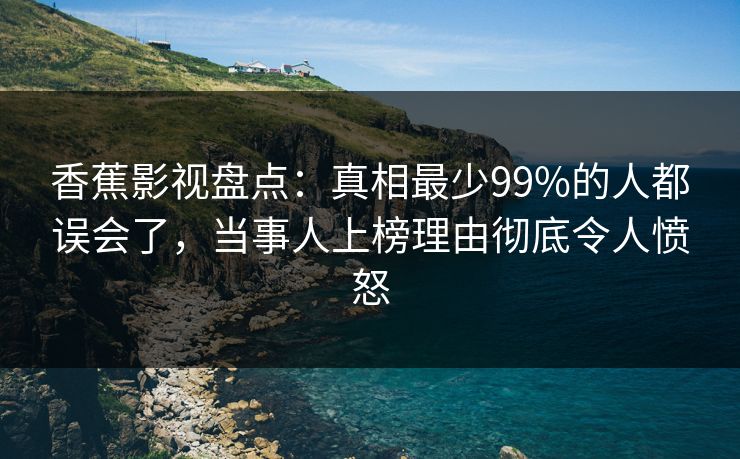 香蕉影视盘点:真相最少99%的人都误会了,当事人上榜理由彻底令人愤怒 香蕉影视盘点:真相最少99%的人都误会了,当事人上榜理由彻底令人愤怒