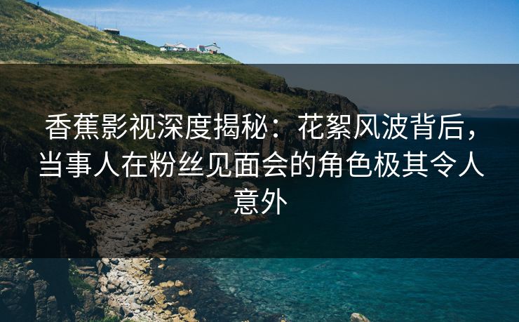 香蕉影视深度揭秘:花絮风波背后,当事人在粉丝见面会的角色极其令人意外 香蕉影视深度揭秘:花絮风波背后,当事人在粉丝见面会的角色极其令人意外