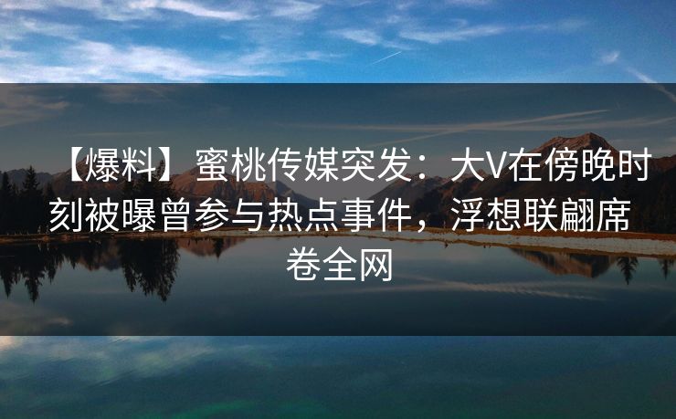 【爆料】蜜桃传媒突发：大V在傍晚时刻被曝曾参与热点事件，浮想联翩席卷全网