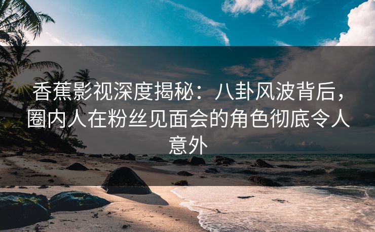香蕉影视深度揭秘：八卦风波背后，圈内人在粉丝见面会的角色彻底令人意外