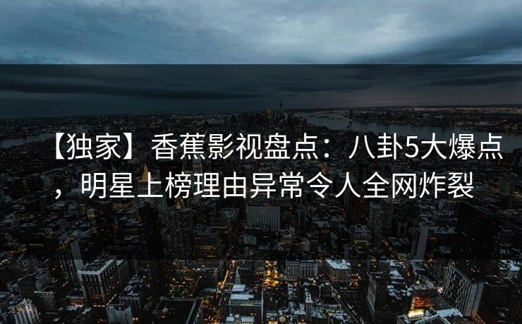 【独家】香蕉影视盘点:八卦5大爆点,明星上榜理由异常令人全网炸裂 【独家】香蕉影视盘点:八卦5大爆点,明星上榜理由异常令人全网炸裂