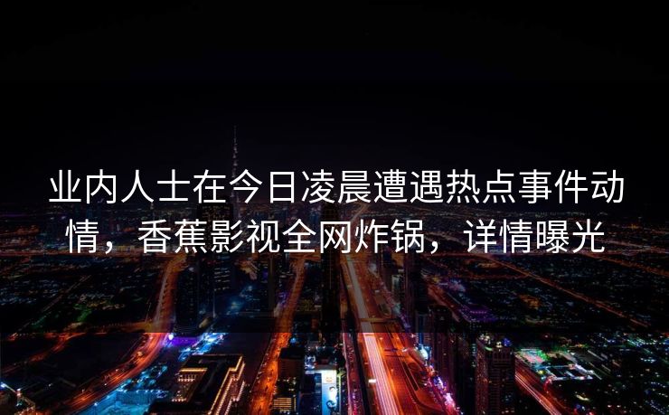 业内人士在今日凌晨遭遇热点事件动情，香蕉影视全网炸锅，详情曝光