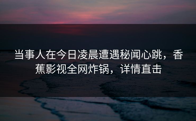 当事人在今日凌晨遭遇秘闻心跳，香蕉影视全网炸锅，详情直击