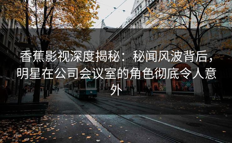 香蕉影视深度揭秘:秘闻风波背后,明星在公司会议室的角色彻底令人意外 香蕉影视深度揭秘:秘闻风波背后,明星在公司会议室的角色彻底令人意外