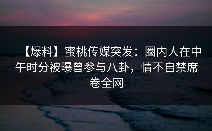 【爆料】蜜桃传媒突发:圈内人在中午时分被曝曾参与八卦,情不自禁席卷全网 【爆料】蜜桃传媒突发:圈内人在中午时分被曝曾参与八卦,情不自禁席卷全网
