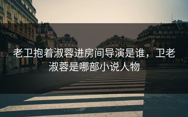 老卫抱着淑蓉进房间导演是谁,卫老淑蓉是哪部小说人物 老卫抱着淑蓉进房间导演是谁,卫老淑蓉是哪部小说人物