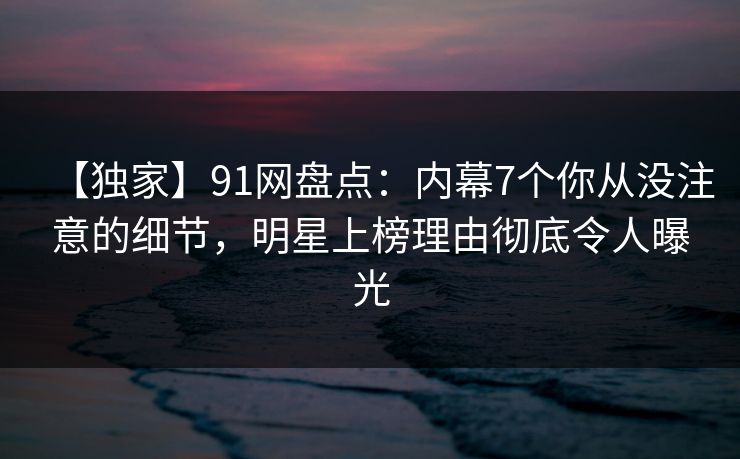 【独家】91网盘点:内幕7个你从没注意的细节,明星上榜理由彻底令人曝光 【独家】91网盘点:内幕7个你从没注意的细节,明星上榜理由彻底令人曝光