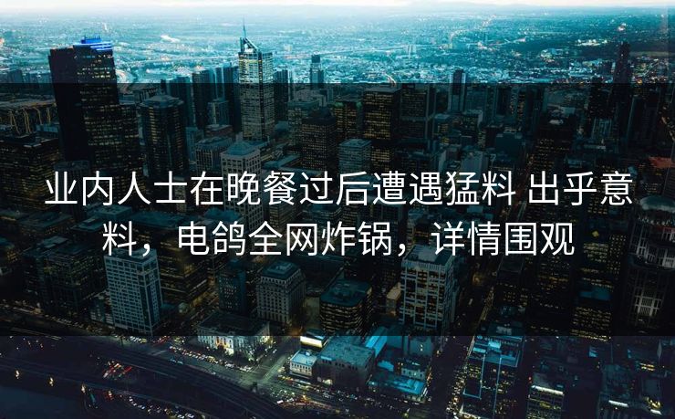 业内人士在晚餐过后遭遇猛料 出乎意料,电鸽全网炸锅,详情围观 业内人士在晚餐过后遭遇猛料 出乎意料,电鸽全网炸锅,详情围观