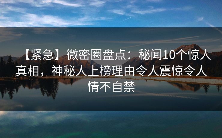 【紧急】微密圈盘点：秘闻10个惊人真相，神秘人上榜理由令人震惊令人情不自禁